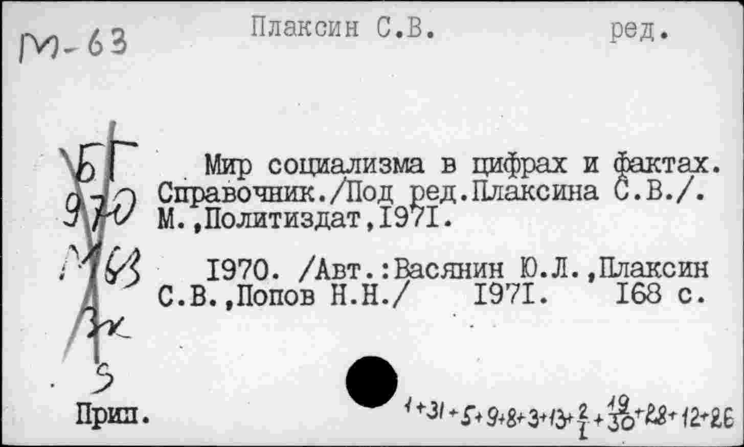 ﻿рИ- 6 3
Плаксин С.В.
ред.
Прин.
Мир социализма в цифрах и фактах. Справочник./Под ред.Плаксина С.В./. М.»Политиздат,1971.
1970. /Авт.:Васянин Ю.Л.»Плаксин С.В.»Попов Н.Н./ 1971. 168с.
